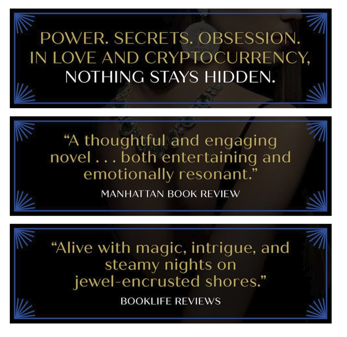 Power. Secrets. Obsession. In love and cryptocurrency, nothing stays hidden. &ldquo;A thoughtful and engaging novel... both entertaining and emotionally resonant.&rdquo; Manhattan Book Review. &ldquo;Alive with magic, intrigue, and steamy nights on jewel-encrusted shores.&rdquo; BookLife Reviews.